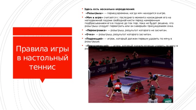 Здесь есть несколько определений:  «Розыгрыш» — период времени, когда мяч находится в игре. «Мяч в игре» считается с последнего момента нахождения его на неподвижной ладони свободной кисти перед намеренным подбрасыванием его в подаче до тех пор, пока не будет решено, что розыгрыш следует переиграть или он завершён присуждением очка.  «Переигровка» — розыгрыш, результат которого не засчитан. «Очко» — розыгрыш, результат которого засчитан. «Подающий» — игрок, который должен первым ударить по мячу в розыгрыше.  «Принимающий» — игрок, который должен вторым ударить по мячу в розыгрыше. Правила игры в настольный теннис 