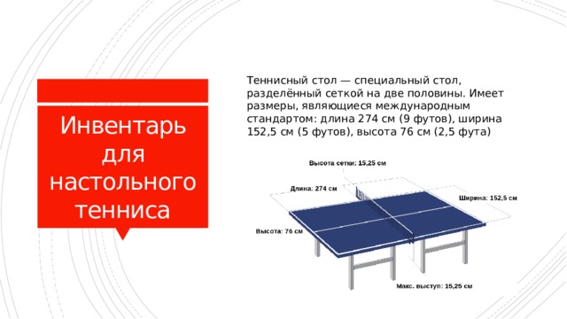 Теннисный стол — специальный стол, разделённый сеткой на две половины. Имеет размеры, являющиеся международным стандартом: длина 274 см (9 футов), ширина 152,5 см (5 футов), высота 76 см (2,5 фута) Инвентарь для настольного тенниса 