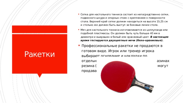 Сетка для настольного тенниса состоит из непосредственно сетки, подвесного шнура и опорных стоек с креплением к поверхности стола. Верхний край сетки должен находиться на высоте 15,25 см и столько же должен быть выступ за боковые линии стола. Мяч для настольного тенниса изготавливается из целлулоида или подобной пластмассы. Он должен быть чуть больше 40 мм в диаметре и выкрашен в белый или оранжевый цвет. В настоящее время тестируются двухцветные мячи (бело-оранжевые). Ракетки Профессиональные ракетки не продаются в готовом виде. Игрок или тренер игрока выбирают основание и накладки по отдельности. В специализированных магазинах резина (topsheet) и губки (sponge) также могут продаваться и собираться отдельно. 