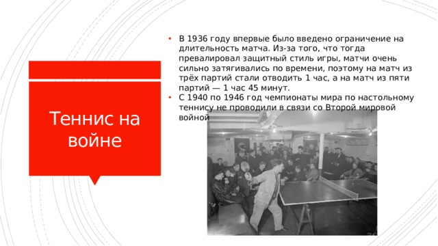 В 1936 году впервые было введено ограничение на длительность матча. Из-за того, что тогда превалировал защитный стиль игры, матчи очень сильно затягивались по времени, поэтому на матч из трёх партий стали отводить 1 час, а на матч из пяти партий — 1 час 45 минут. С 1940 по 1946 год чемпионаты мира по настольному теннису не проводили в связи со Второй мировой войной Теннис на войне 