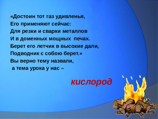 «Достоин тот газ удивленья, Его применяют сейчас: Для резки и сварки металлов И в доменных мощных печах. Берет его летчик в высокие дали, Подводник с собою берет.» Вы верно тему назвали,  а тема урока у нас –  кислород 