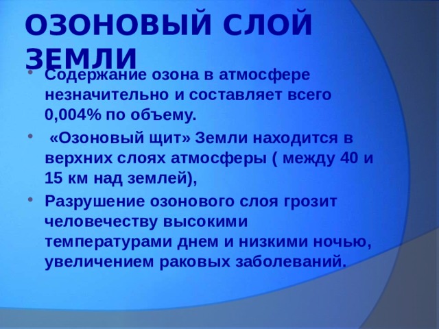 ОЗОНОВЫЙ СЛОЙ ЗЕМЛИ Содержание озона в атмосфере незначительно и составляет всего 0,004% по объему.  «Озоновый щит» Земли находится в верхних слоях атмосферы ( между 40 и 15 км над землей), Разрушение озонового слоя грозит человечеству высокими температурами днем и низкими ночью, увеличением раковых заболеваний. 