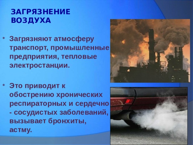 ЗАГРЯЗНЕНИЕ ВОЗДУХА Загрязняют атмосферу транспорт, промышленные предприятия, тепловые электростанции.  Это приводит к обострению хронических респираторных и сердечно - сосудистых заболеваний, вызывает бронхиты, астму.  