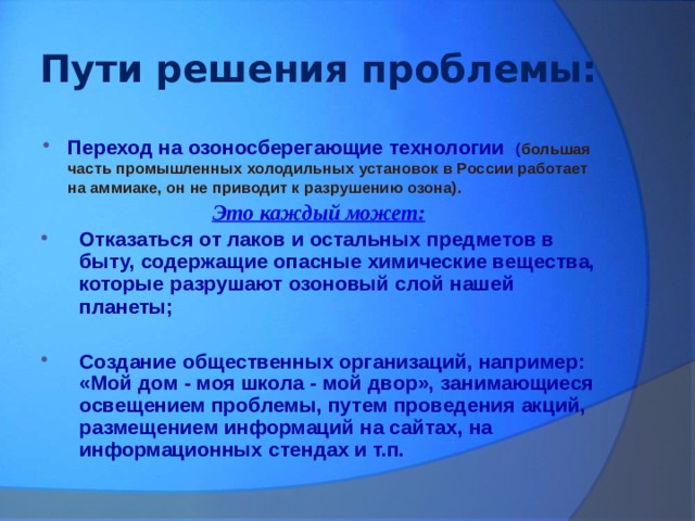 Пути решения проблемы: Переход на озоносберегающие технологии ( большая часть промышленных холодильных установок в России работает на аммиаке, он не приводит к разрушению озона). Это каждый может: Отказаться от лаков и остальных предметов в быту, содержащие опасные химические вещества, которые разрушают озоновый слой нашей планеты;   Создание общественных организаций, например: «Мой дом - моя школа - мой двор», занимающиеся освещением проблемы, путем проведения акций, размещением информаций на сайтах, на информационных стендах и т.п.  