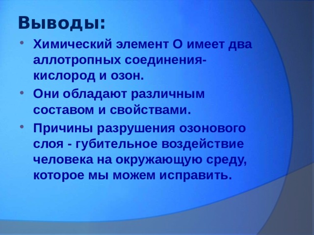 Выводы: Химический элемент О имеет два аллотропных соединения- кислород и озон. Они обладают различным составом и свойствами. Причины разрушения озонового слоя - губительное воздействие человека на окружающую среду, которое мы можем исправить. 
