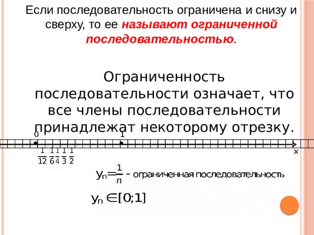 Если последовательность ограничена и снизу и сверху, то ее называют ограниченной последовательностью . Ограниченность последовательности означает, что все члены последовательности принадлежат некоторому отрезку.                                                                                                         