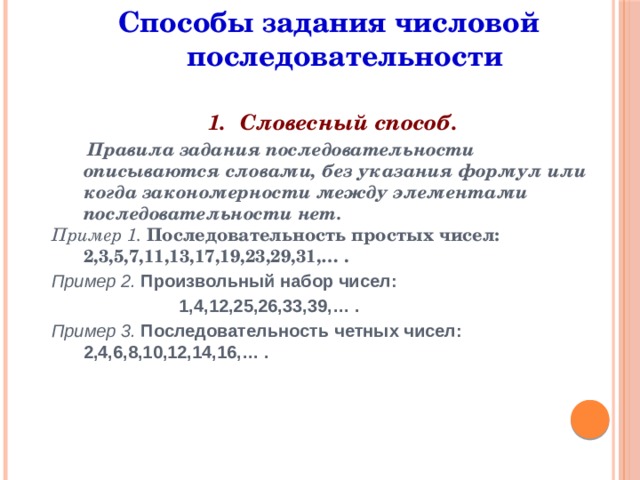 Способы задания числовой последовательности Словесный способ.  Правила задания последовательности описываются словами, без указания формул или когда закономерности между элементами последовательности нет. Пример 1. Последовательность простых чисел: 2,3,5,7,11,13,17,19,23,29,31,… .  Пример 2. Произвольный набор чисел:  1,4,12,25,26,33,39,… .  Пример 3. Последовательность четных чисел: 2,4,6,8,10,12,14,16,… .       