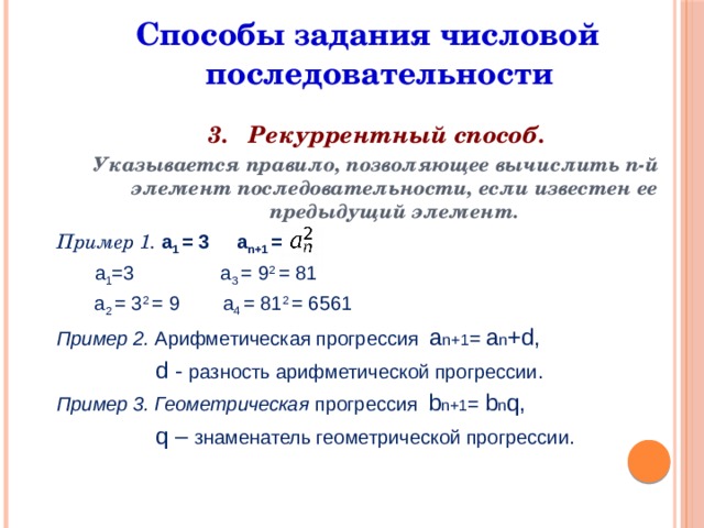  Способы задания числовой последовательности 3. Рекуррентный способ. Указывается правило, позволяющее вычислить n-й элемент последовательности, если известен ее предыдущий элемент. Пример 1. a 1 = 3 a n+1 =  a 1 =3 a 3 = 9 2 = 81  a 2 = 3 2 = 9 a 4 = 81 2 = 6561 Пример 2. Арифметическая прогрессия а n+1 = а n +d,  d - разность арифметической прогрессии.  Пример 3. Геометрическая прогрессия b n+1 = b n q,  q – знаменатель геометрической прогрессии.         