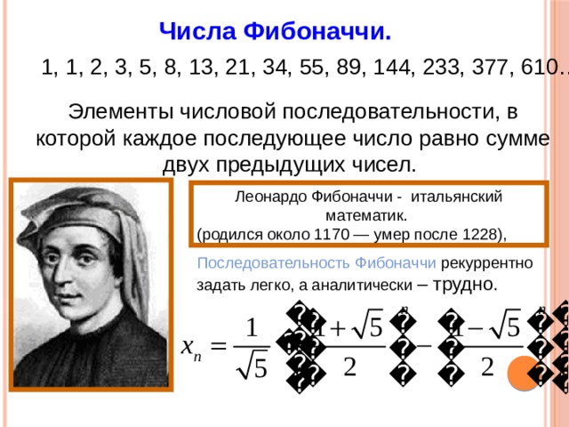Числа Фибоначчи. 1, 1, 2, 3, 5, 8, 13, 21, 34, 55, 89, 144, 233, 377, 610… Элементы числовой последовательности, в которой каждое последующее число равно сумме двух предыдущих чисел. Леонардо Фибоначчи - итальянский математик. (родился около 1170 — умер после 1228), Последовательность Фибоначчи рекуррентно задать легко, а аналитически – трудно. 