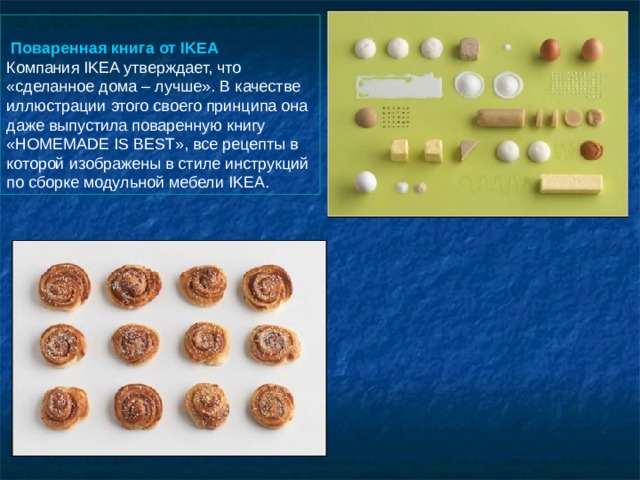    Поваренная книга от IKEA  Компания IKEA утверждает, что «сделанное дома – лучше». В качестве иллюстрации этого своего принципа она даже выпустила поваренную книгу «HOMEMADE IS BEST», все рецепты в которой изображены в стиле инструкций по сборке модульной мебели IKEA. 