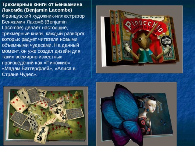 Трехмерные книги от Бенжамина Лакомба (Benjamin Lacombe)  Французский художник-иллюстратор Бенжамин Лакомб (Benjamin Lacombe) делает настоящие, трехмерные книги, каждый разворот которых радует читателя новыми объемными чудесами. На данный момент, он уже создал дизайн для таких всемирно известных произведений как «Пиноккио», «Мадам Баттерфляй», «Алиса в Стране Чудес». 