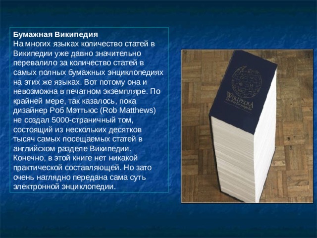 Бумажная Википедия  На многих языках количество статей в Википедии уже давно значительно перевалило за количество статей в самых полных бумажных энциклопедиях на этих же языках. Вот потому она и невозможна в печатном экземпляре. По крайней мере, так казалось, пока дизайнер Роб Мэттьюс (Rob Matthews) не создал 5000-страничный том, состоящий из нескольких десятков тысяч самых посещаемых статей в английском разделе Википедии. Конечно, в этой книге нет никакой практической составляющей. Но зато очень наглядно передана сама суть электронной энциклопедии. 