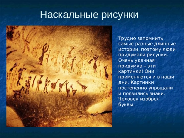 Наскальные рисунки Трудно запомнить самые разные длинные истории, поэтому люди придумали рисунки. Очень удачная придумка – эти картинки! Они применяются и в наши дни. Картинки постепенно упрощали и появились знаки. Человек изобрел буквы. 