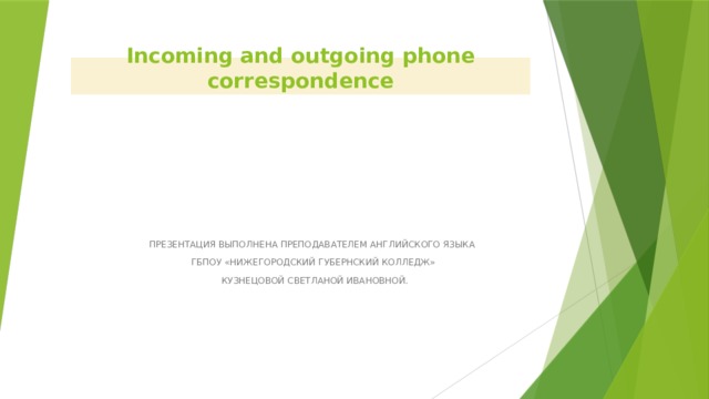 Incoming and outgoing phone correspondence ПРЕЗЕНТАЦИЯ ВЫПОЛНЕНА ПРЕПОДАВАТЕЛЕМ АНГЛИЙСКОГО ЯЗЫКА ГБПОУ «НИЖЕГОРОДСКИЙ ГУБЕРНСКИЙ КОЛЛЕДЖ»  КУЗНЕЦОВОЙ СВЕТЛАНОЙ ИВАНОВНОЙ. 