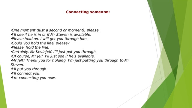 Connecting someone: One moment (Just a second or moment), please. I’ll see if he is in or if Mr Steven is available. Please hold on. I will get you through him. Could you hold the line, please? Please, hold the line. Certainly, Mr KevinJelf. I’ll just put you through. Of course, Mr Jelf. I’ll just see if he’s available. Mr Jelf? Thank you for holding. I’m just putting you through to Mr Steven. I’ll put you through. I’ll connect you. I’m connecting you now. 