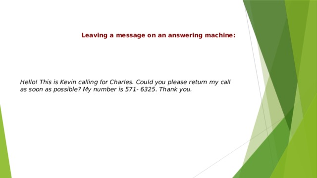 Leaving a message on an answering machine: Hello! This is Kevin calling for Charles. Could you please return my call as soon as possible? My number is 571- 6325. Thank you. 