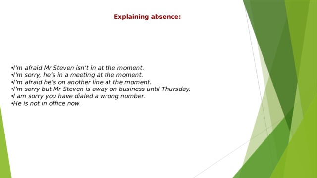 Explaining absence: I’m afraid Mr Steven isn’t in at the moment. I’m sorry, he’s in a meeting at the moment. I’m afraid he’s on another line at the moment. I’m sorry but Mr Steven is away on business until Thursday. I am sorry you have dialed a wrong number. He is not in office now. 