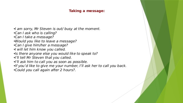Taking a message: I am sorry, Mr Steven is out/ busy at the moment. Can I ask who is calling? Can I take a message? Would you like to leave a message? Can I give him/her a message? I will let him know you called. Is there anyone else you would like to speak to? I’ll tell Mr Steven that you called. I’ll ask him to call you as soon as possible. If you’d like to give me your number, I’ll ask her to call you back. Could you call again after 2 hours?. 