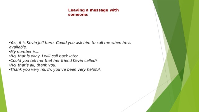 Leaving a message with someone: Yes, it is Kevin Jelf here. Could you ask him to call me when he is available. My number is… No, that is okay. I will call back later. Could you tell her that her friend Kevin called? No, that’s all, thank you. Thank you very much, you’ve been very helpful. 