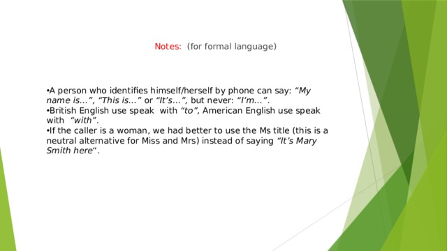 Notes:    (for formal language) A person who identifies himself/herself by phone can say:  “My name is…”, “This is…”  or  “It’s…”,  but never:  “I’m…” . British English use speak  with  “to”,  American English use speak with   “with” . If the caller is a woman, we had better to use the Ms title (this is a neutral alternative for Miss and Mrs) instead of saying  “It’s Mary Smith here “. 