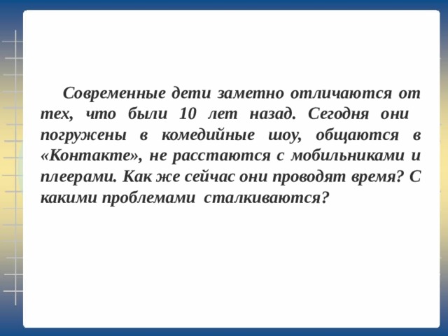   Современные дети заметно отличаются от тех, что были 10 лет назад. Сегодня они погружены в комедийные шоу, общаются в «Контакте», не расстаются с мобильниками и плеерами. Как же сейчас они проводят время? С какими проблемами сталкиваются? 