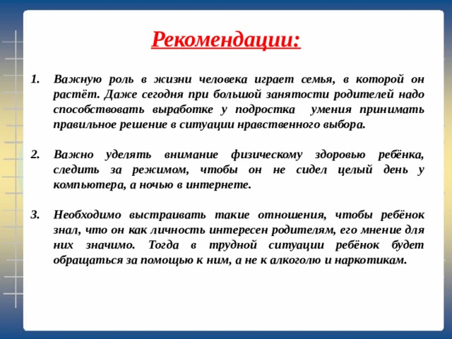  Рекомендации:   Важную роль в жизни человека играет семья, в которой он растёт. Даже сегодня при большой занятости родителей надо способствовать выработке у подростка умения принимать правильное решение в ситуации нравственного выбора.  Важно уделять внимание физическому здоровью ребёнка, следить за режимом, чтобы он не сидел целый день у компьютера, а ночью в интернете.  Необходимо выстраивать такие отношения, чтобы ребёнок знал, что он как личность интересен родителям, его мнение для них значимо. Тогда в трудной ситуации ребёнок будет обращаться за помощью к ним, а не к алкоголю и наркотикам. 
