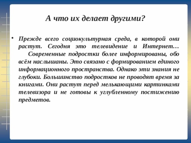 А что их делает другими? Прежде всего социокультурная среда, в которой они растут. Сегодня это телевидение и Интернет…   Современные подростки более информированы, обо всём наслышаны. Это связано с формированием единого информационного пространства. Однако эти знания не глубоки. Большинство подростков не проводят время за книгами. Они растут перед мелькающими картинками телевизора и не готовы к углубленному постижению предметов. 