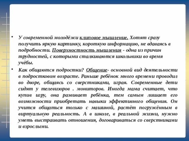 У современной молодёжи клиповое мышление. Хотят сразу получить яркую картинку, короткую информацию, не вдаваясь в подробности. Поверхностность мышления - одна из причин трудностей, с которыми сталкиваются школьники во время учёбы. Как общаются подростки? Общение - основной вид деятельности в подростковом возрасте. Раньше ребёнок много времени проводил во дворе, общаясь со сверстниками, играя. Современные дети сидят у телевизоров . мониторов. Иногда мама считает, что купив игру, она развивает ребёнка, тем самым лишает его возможности приобретать навыки эффективного общения. Он учится общаться только с машиной, растёт погружённым в виртуальную реальность. А в школе, в реальной жизни, нужно уметь выстраивать отношения, договариваться со сверстниками и взрослыми. 