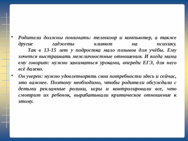 Родители должны понимать: телевизор и компьютер, а также другие гаджеты влияют на психику.   Так в 13-15 лет у подростка мало позывов для учёбы. Ему хочется выстраивать межличностные отношения. И когда мама ему говорит: нужно заниматься уроками, впереди ЕГЭ, для него всё далеко. Он уверен: нужно удовлетворять свои потребности здесь и сейчас, это важнее. Поэтому необходимо, чтобы родители обсуждали с детьми рекламные ролики, игры и контролировали все, что смотрит их ребенок, вырабатывали критическое отношение к этому. 