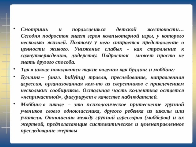 Смотришь и поражаешься детской жестокости…  Сегодня подросток знает героя компьютерной игры, у которого несколько жизней. Поэтому у него стирается представление о ценности живого. Унижение слабых - как стремление к самоутверждению, лидерству. Подросток может просто не знать другого способа. Так в школе появляются такие явления как буллинг и моббинг: Буллинг – (англ. bullying) травля, преследование, направленная агрессия, организованная кем-то из сверстников с привлечением нескольких сообщников. Остальная часть коллектива остается «непричастной», фигурирует в качестве наблюдателей. Моббинг в школе – это психологическое притеснение группой учеников своего одноклассника, другого ребенка из школы или учителя. Отношения между группой агрессоров (мобберов) и их жертвой, предполагающие систематическое и целенаправленное преследование жертвы      