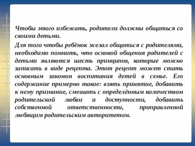 Чтобы этого избежать, родители должны общаться со своими детьми. Для того чтобы ребёнок желал общаться с родителями, необходимо помнить, что основой общения родителей с детьми являются шесть принципов, которые можно записать в виде рецепта. Этот рецепт может стать основным законом воспитания детей в семье. Его содержание примерно такое: взять принятие, добавить к нему признание, смешать с определённым количеством родительской любви и доступности, добавить собственной ответственности, приправленной любящим родительским авторитетом. 