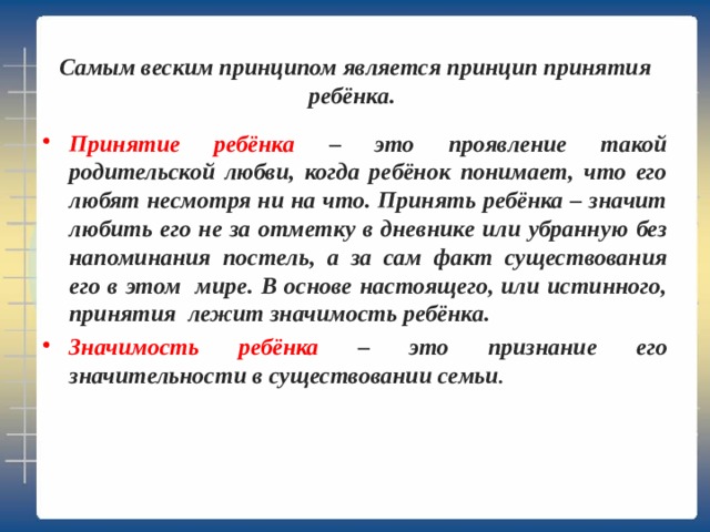   Самым веским принципом является принцип принятия ребёнка.   Принятие ребёнка – это проявление такой родительской любви, когда ребёнок понимает, что его любят несмотря ни на что. Принять ребёнка – значит любить его не за отметку в дневнике или убранную без напоминания постель, а за сам факт существования его в этом мире. В основе настоящего, или истинного, принятия лежит значимость ребёнка. Значимость ребёнка – это признание его значительности в существовании семьи . 