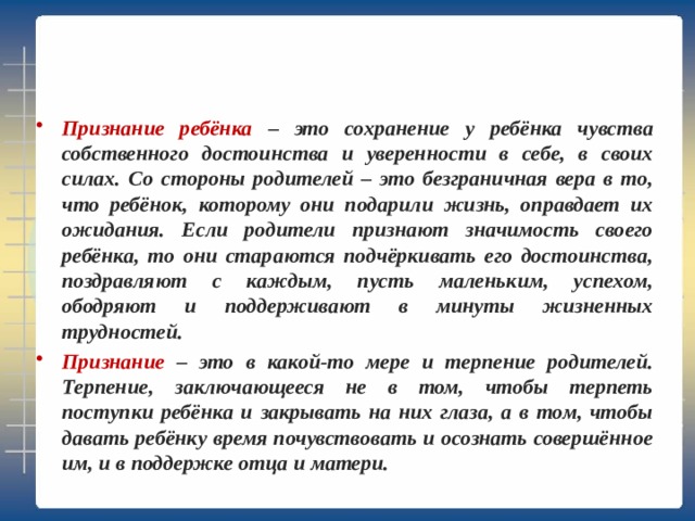 Признание ребёнка – это сохранение у ребёнка чувства собственного достоинства и уверенности в себе, в своих силах. Со стороны родителей – это безграничная вера в то, что ребёнок, которому они подарили жизнь, оправдает их ожидания. Если родители признают значимость своего ребёнка, то они стараются подчёркивать его достоинства, поздравляют с каждым, пусть маленьким, успехом, ободряют и поддерживают в минуты жизненных трудностей. Признание – это в какой-то мере и терпение родителей. Терпение, заключающееся не в том, чтобы терпеть поступки ребёнка и закрывать на них глаза, а в том, чтобы давать ребёнку время почувствовать и осознать совершённое им, и в поддержке отца и матери. 