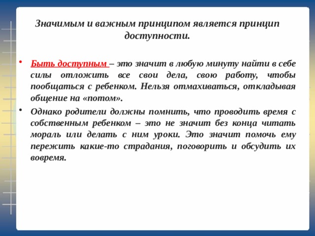  Значимым и важным принципом является принцип доступности.   Быть доступным – это значит в любую минуту найти в себе силы отложить все свои дела, свою работу, чтобы пообщаться с ребенком. Нельзя отмахиваться, откладывая общение на «потом». Однако родители должны помнить, что проводить время с собственным ребенком – это не значит без конца читать мораль или делать с ним уроки. Это значит помочь ему пережить какие-то страдания, поговорить и обсудить их вовремя. 