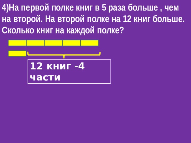 4)На первой полке книг в 5 раза больше , чем на второй. На второй полке на 12 книг больше. Сколько книг на каждой полке?   12 книг -4 части 