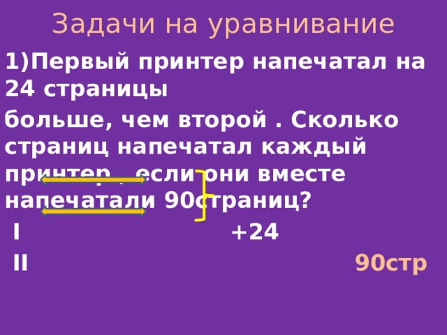 Задачи на уравнивание 1)Первый принтер напечатал на 24 страницы больше, чем второй . Сколько страниц напечатал каждый принтер , если они вместе напечатали 90страниц?  I +24  II 90стр  