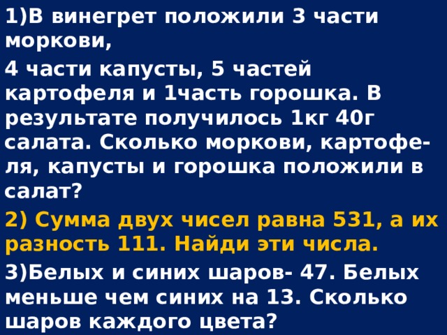 1)В винегрет положили 3 части моркови, 4 части капусты, 5 частей картофеля и 1часть горошка. В результате получилось 1кг 40г салата. Сколько моркови, картофе- ля, капусты и горошка положили в салат? 2) Сумма двух чисел равна 531, а их разность 111. Найди эти числа. 3)Белых и синих шаров- 47. Белых меньше чем синих на 13. Сколько шаров каждого цвета?  