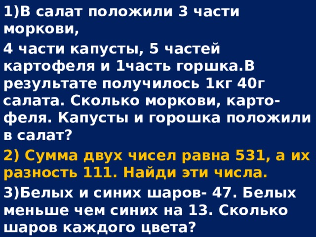 1)В салат положили 3 части моркови, 4 части капусты, 5 частей картофеля и 1часть горшка.В результате получилось 1кг 40г салата. Сколько моркови, карто- феля. Капусты и горошка положили в салат? 2) Сумма двух чисел равна 531, а их разность 111. Найди эти числа. 3)Белых и синих шаров- 47. Белых меньше чем синих на 13. Сколько шаров каждого цвета?  