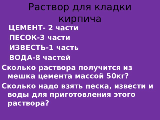 Раствор для кладки кирпича  ЦЕМЕНТ- 2 части  ПЕСОК-3 части  ИЗВЕСТЬ-1 часть  ВОДА-8 частей Сколько раствора получится из мешка цемента массой 50кг? Сколько надо взять песка, извести и воды для приготовления этого раствора? 