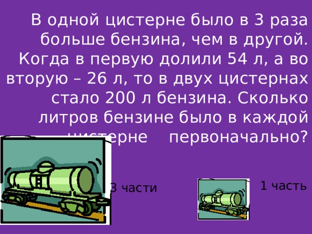 В одной цистерне было в 3 раза больше бензина, чем в другой. Когда в первую долили 54 л, а во вторую – 26 л, то в двух цистернах стало 200 л бензина. Сколько литров бензине было в каждой цистерне первоначально? 1 часть 3 части 