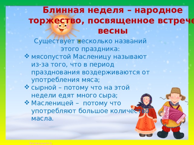 Блинная неделя – народное торжество, посвященное встрече весны Существует несколько названий этого праздника: мясопустой Масленицу называют из-за того, что в период празднования воздерживаются от употребления мяса; сырной – потому что на этой недели едят много сыра; Масленицей –  потому что употребляют большое количество масла. 