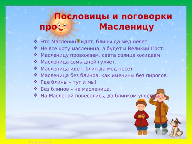  Пословицы и поговорки про Масленицу Это Масленица идет, блины да мед несет. Не все коту масленица, а будет и Великий Пост. Масленицу провожаем, света солнца ожидаем. Масленица семь дней гуляет. Масленица идет, блин да мед несет. Масленица без блинов, как именины без пирогов. Где блины – тут и мы! Без блинов – не масленица. На Масленой повеселись, да блинком угостись. 