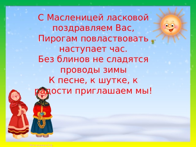 С Масленицей ласковой поздравляем Вас, Пирогам повластвовать наступает час. Без блинов не сладятся проводы зимы К песне, к шутке, к радости приглашаем мы! 