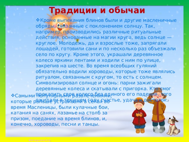 Традиции и обычаи   Кроме выпекания блинов были и другие масленичные обряды, связанные с поклонением солнцу. Так, например, производились различные ритуальные действия, основанные на магии круга, ведь солнце — круглое. Молодежь, да и взрослые тоже, запрягали лошадей, готовили сани и по несколько раз объезжали село по кругу. Кроме этого, украшали деревянное колесо яркими лентами и ходили с ним по улице, закрепив на шесте. Во время всеобщих гуляний обязательно водили хороводы, которые тоже являлись ритуалом, связанным с кругом, то есть с солнцем. Символизировал солнце и огонь: парни зажигали деревянные колеса и скатывали с пригорка. Кто смог прокатить свое колесо без единого его падения, того ожидали в текущем году счастье, удача и достаток. Самыми популярными развлечениями, которые раньше устраивали в селах во время Масленицы, были кулачные бои, катания на санях, лазанье на столб за призом, поедание на время блинов, и, конечно, хороводы, песни и танцы. 