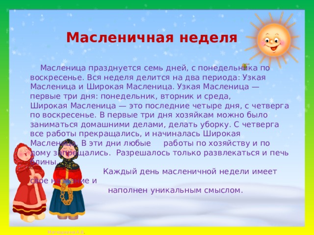 Масленичная неделя  Масленица празднуется семь дней, с понедельника по воскресенье. Вся неделя делится на два периода: Узкая Масленица и Широкая Масленица. Узкая Масленица — первые три дня: понедельник, вторник и среда, Широкая Масленица — это последние четыре дня, с четверга по воскресенье. В первые три дня хозяйкам можно было заниматься домашними делами, делать уборку. С четверга все работы прекращались, и начиналась Широкая Масленица. В эти дни любые работы по хозяйству и по дому запрещались.  Разрешалось только развлекаться и печь блины.  Каждый день масленичной недели имеет свое название и  наполнен уникальным смыслом. 