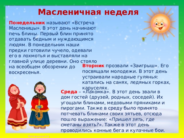 Масленичная неделя  Понедельник   называют «Встреча Масленицы». В этот день начинают печь блины. Первый блин принято отдавать бедным и нуждающимся людям. В понедельник наши предки готовили чучело, одевали его в лохмотья и выставляли на главной улице деревни. Оно стояло на всеобщем обозрении до воскресенья. Вторник   прозвали «Заигрыш». Его посвящали молодежи. В этот день устраивали народные гулянья: катались на санях, ледяных горках, каруселях. Среда   – «Лакомка». В этот день звали в дом гостей (друзей, родных, соседей). Их угощали блинами, медовыми пряниками и пирогами. Также в среду было принято потчевать блинами своих зятьев, отсюда пошло выражение: « Пришел зять, где сметаны взять? ». Также в этот день проводились конные бега и кулачные бои. 