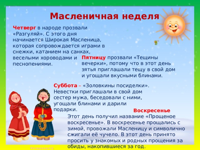 Масленичная неделя Четверг   в народе прозвали «Разгуляй». С этого дня начинается Широкая Масленица, которая сопровождается играми в снежки, катанием на санках, веселыми хороводами и песнопениями. Пятницу   прозвали «Тещины вечерки», потому что в этот день зятья приглашали тещу в свой дом и угощали вкусными блинами. Суббота  – «Золовкины посиделки». Невестки приглашали в свой дом сестер мужа, беседовали с ними, угощали блинами и дарили подарки.    Воскресенье   Этот день получил название «Прощеное воскресенье». В воскресенье прощались с зимой, провожали Масленицу и символично сжигали её чучело. В этот день принято просить у знакомых и родных прощения за обиды, накопившиеся за год.  