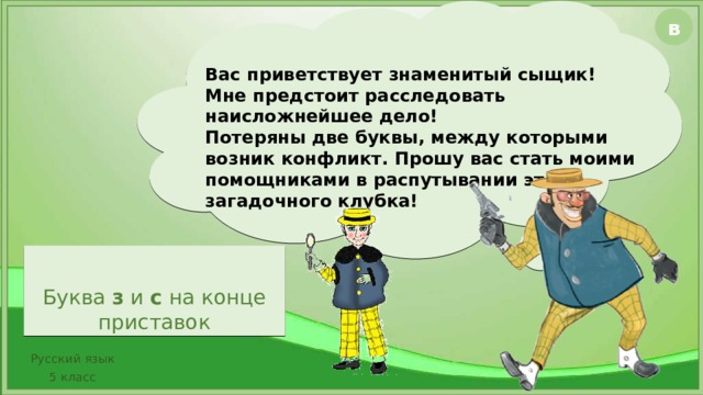 в Вас приветствует знаменитый сыщик! Мне предстоит расследовать наисложнейшее дело! Потеряны две буквы, между которыми возник конфликт. Прошу вас стать моими помощниками в распутывании этого загадочного клубка! Буква з и с на конце приставок Видеофайл встроен в презентацию, открывается по щелчку. В случае, если встроенный файл не открывается, в правом верхнем углу есть кнопка В с гиперссылкой на видео. Сыщик открывается по двойному щелчку, остальное – по щелчку Русский язык 5 класс  