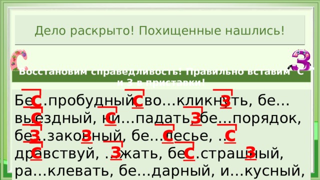 Дело раскрыто! Похищенные нашлись! Восстановим справедливость! Правильно вставим С и З в приставки! з с с Бе…пробудный, во…кликнуть, бе…выездный, ни…падать, бе…порядок, бе…законный, бе…лесье, …дравствуй, …жать, бе…страшный, ра…клевать, бе…дарный, и…кусный, …дание,   з с с з з с с з з с с 