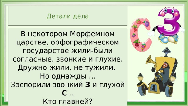 Детали дела В некотором Морфемном царстве, орфографическом государстве жили-были согласные, звонкие и глухие. Дружно жили, не тужили. Но однажды … Заспорили звонкий З и глухой С … Кто главней? Кому стоять на конце этих приставок? 